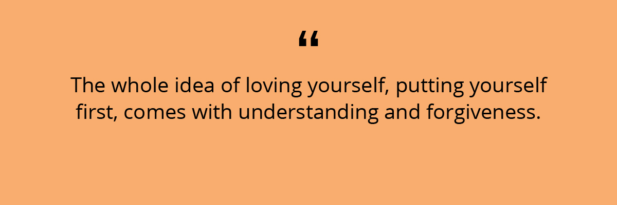 Quote: The whole idea of loving yourself, putting yourself first, comes with understanding and forgiveness. 