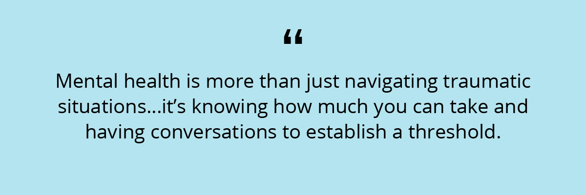 Quote: Mental health is more than just navigating traumatic situations…it’s knowing how much you can take and having conversations to establish a threshold.