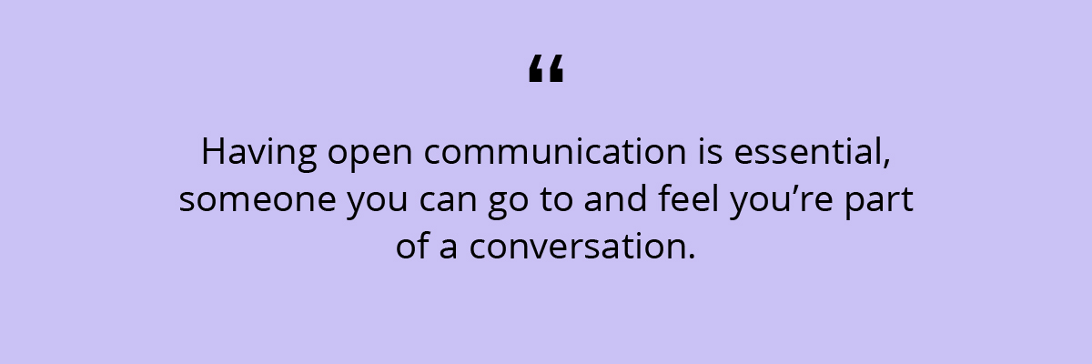 Quote: Having open communication is essential, someone you can go to and feel you’re part of a conversation.