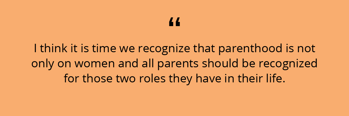 Quote: I think it is time we recognize that parenthood is not only on women and all parents should be recognized for those two roles they have in their life. 