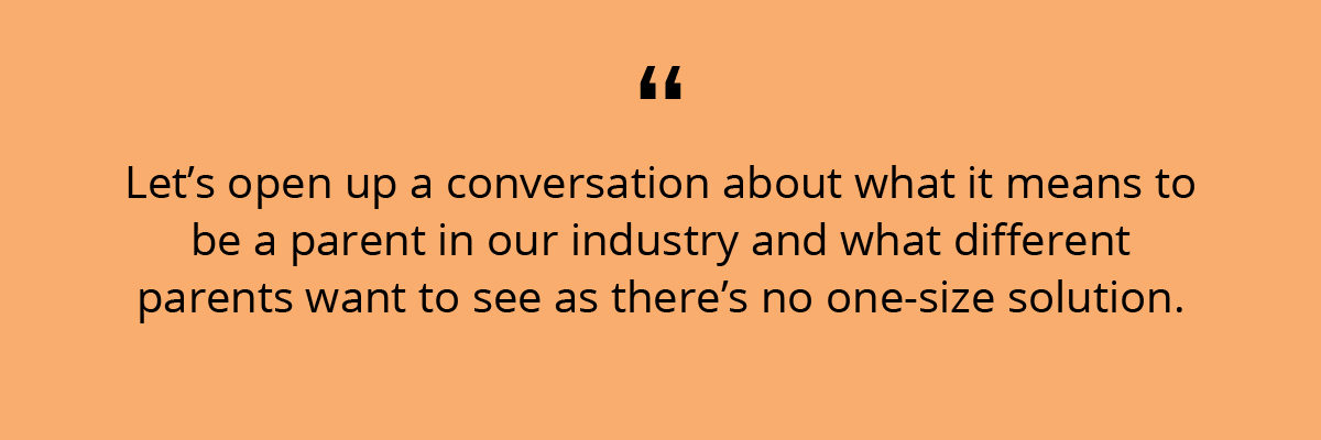 Quote: Let’s open up a conversation about what it means to be a parent in our industry and what different parents want to see as there’s no one-size solution.